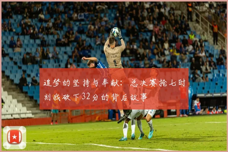 追梦的坚持与奉献：总决赛抢七时刻我砍下32分的背后故事