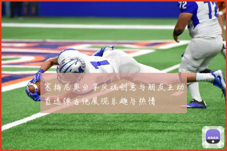 塞梅尼奥分享庆祝创意与朋友互动首选弹吉他展现乐趣与热情