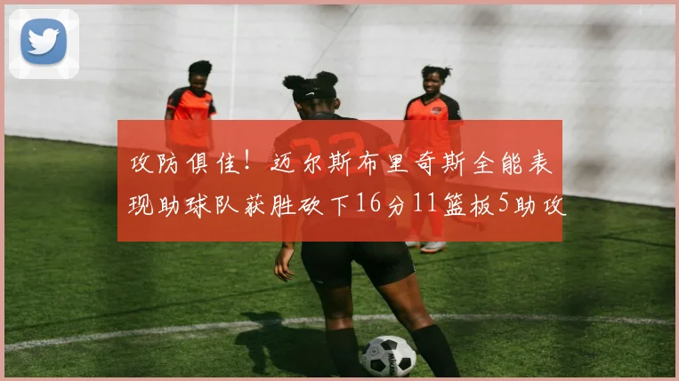 攻防俱佳！迈尔斯布里奇斯全能表现助球队获胜砍下16分11篮板5助攻3盖帽正负值高达18