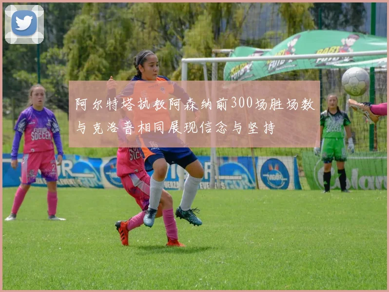 阿尔特塔执教阿森纳前300场胜场数与克洛普相同展现信念与坚持