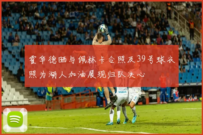 霍华德晒与佩林卡合照及39号球衣照为湖人加油展现归队决心