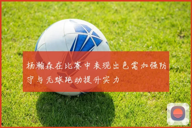 杨瀚森在比赛中表现出色需加强防守与无球跑动提升实力