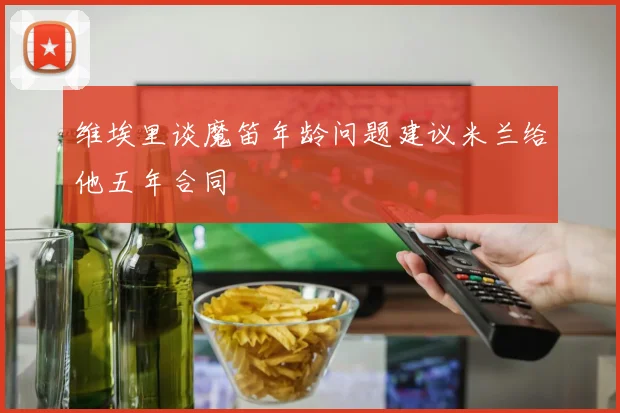 维埃里谈魔笛年龄问题建议米兰给他五年合同