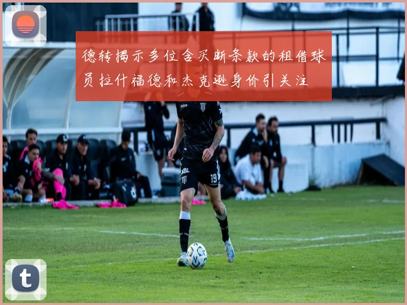 德转揭示多位含买断条款的租借球员拉什福德和杰克逊身价引关注