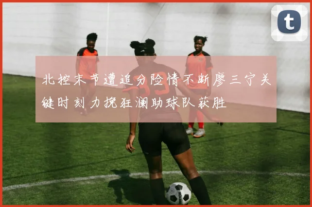 北控末节遭追分险情不断廖三宁关键时刻力挽狂澜助球队获胜