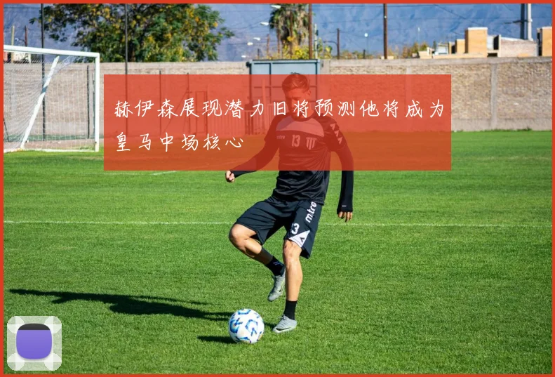 赫伊森展现潜力旧将预测他将成为皇马中场核心