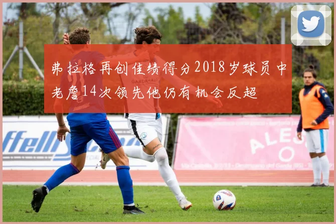 弗拉格再创佳绩得分2018岁球员中老詹14次领先他仍有机会反超