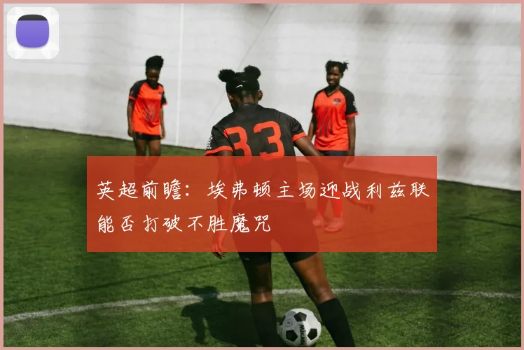 英超前瞻：埃弗顿主场迎战利兹联能否打破不胜魔咒
