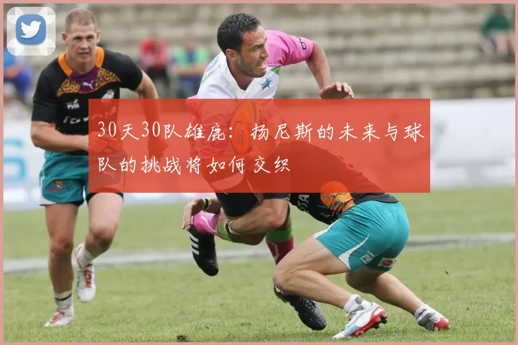 30天30队雄鹿：扬尼斯的未来与球队的挑战将如何交织