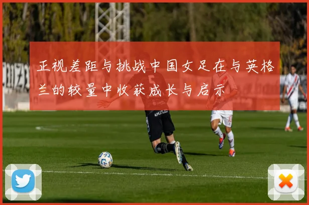 正视差距与挑战中国女足在与英格兰的较量中收获成长与启示