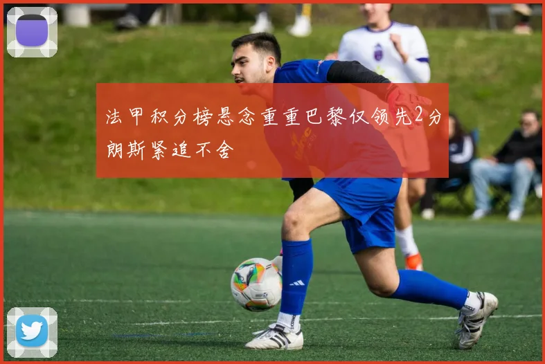 法甲积分榜悬念重重巴黎仅领先2分朗斯紧追不舍