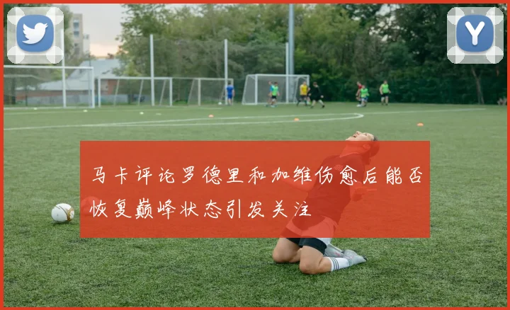 马卡评论罗德里和加维伤愈后能否恢复巅峰状态引发关注