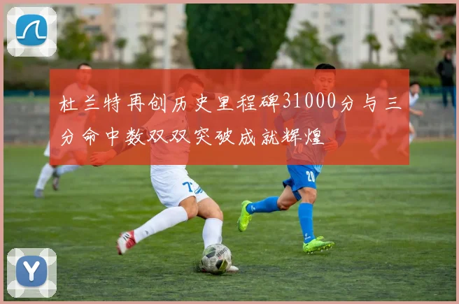 杜兰特再创历史里程碑31000分与三分命中数双双突破成就辉煌