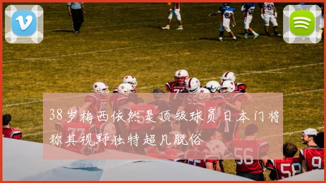 38岁梅西依然是顶级球员日本门将称其视野独特超凡脱俗