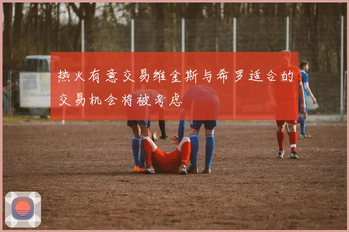 热火有意交易维金斯与希罗适合的交易机会将被考虑
