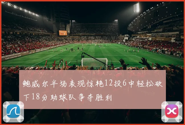 鲍威尔半场表现惊艳12投6中轻松砍下18分助球队争夺胜利