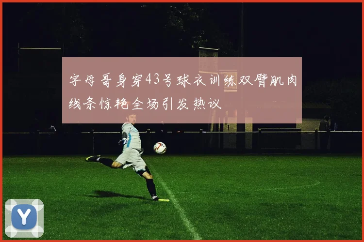 字母哥身穿43号球衣训练双臂肌肉线条惊艳全场引发热议