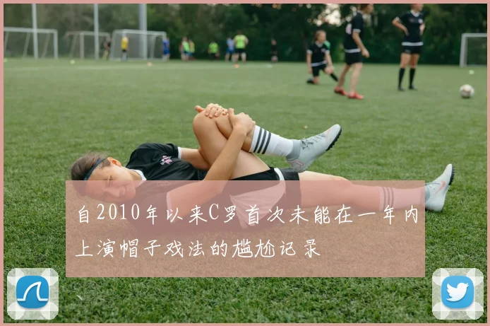 自2010年以来C罗首次未能在一年内上演帽子戏法的尴尬记录