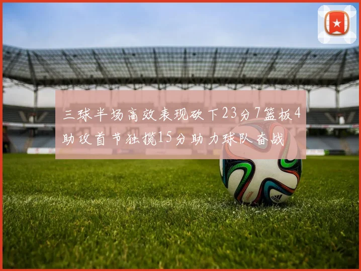 三球半场高效表现砍下23分7篮板4助攻首节独揽15分助力球队奋战