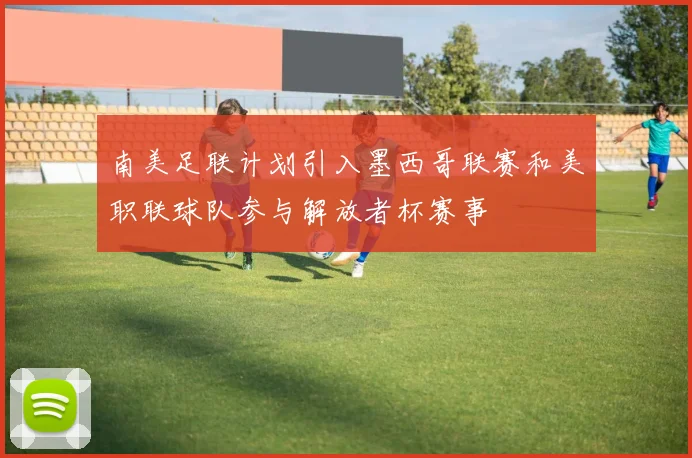 南美足联计划引入墨西哥联赛和美职联球队参与解放者杯赛事