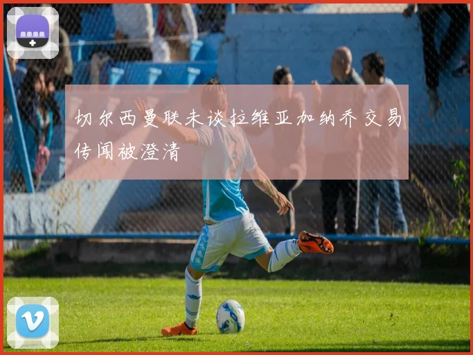 切尔西曼联未谈拉维亚加纳乔交易传闻被澄清