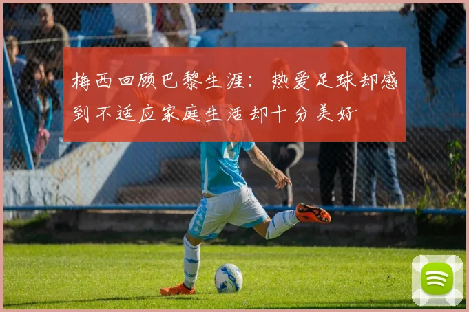 梅西回顾巴黎生涯：热爱足球却感到不适应家庭生活却十分美好