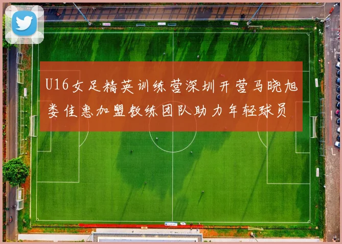 U16女足精英训练营深圳开营马晓旭娄佳惠加盟教练团队助力年轻球员成长