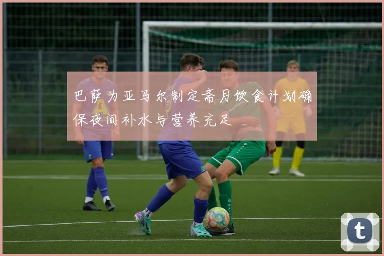 巴萨为亚马尔制定斋月饮食计划确保夜间补水与营养充足