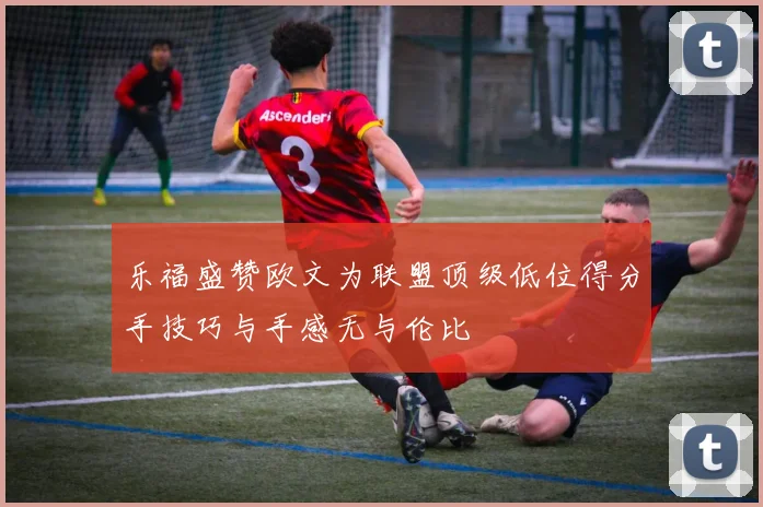 乐福盛赞欧文为联盟顶级低位得分手技巧与手感无与伦比