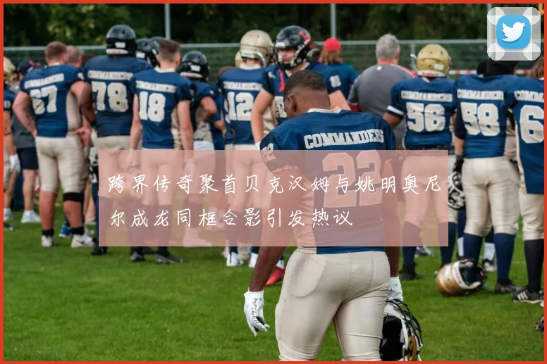 跨界传奇聚首贝克汉姆与姚明奥尼尔成龙同框合影引发热议