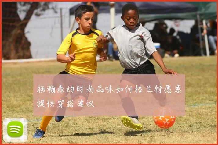 杨瀚森的时尚品味如何格兰特愿意提供穿搭建议