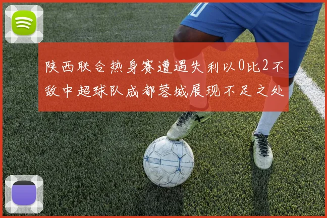 陕西联合热身赛遭遇失利以0比2不敌中超球队成都蓉城展现不足之处