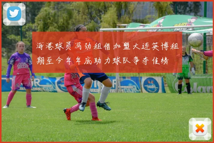 海港球员冯劲租借加盟大连英博租期至今年年底助力球队争夺佳绩