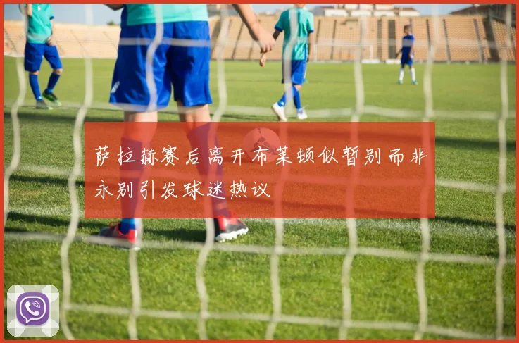萨拉赫赛后离开布莱顿似暂别而非永别引发球迷热议