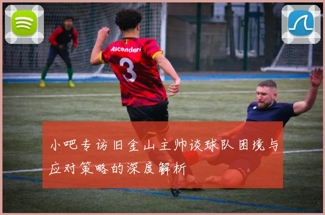 小吧专访旧金山主帅谈球队困境与应对策略的深度解析