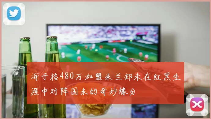 海于格480万加盟米兰却未在红黑生涯中对阵国米的奇妙缘分