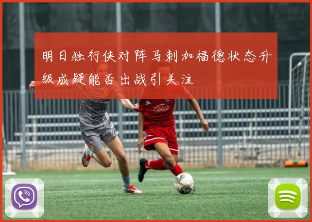 明日独行侠对阵马刺加福德状态升级成疑能否出战引关注