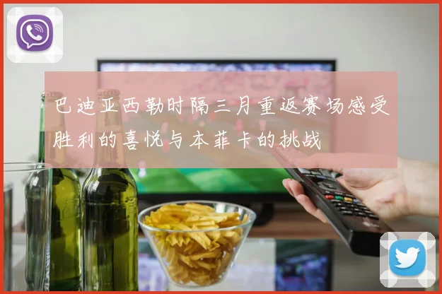 巴迪亚西勒时隔三月重返赛场感受胜利的喜悦与本菲卡的挑战