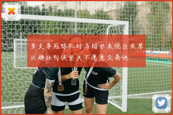 多支争冠球队对马绍尔表现出浓厚兴趣独行侠坚决不愿意交易他