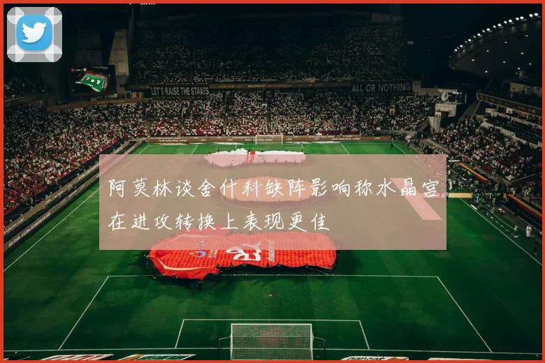 阿莫林谈舍什科缺阵影响称水晶宫在进攻转换上表现更佳