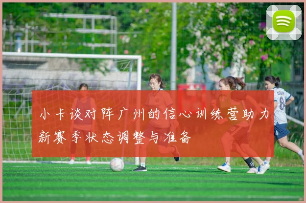 小卡谈对阵广州的信心训练营助力新赛季状态调整与准备
