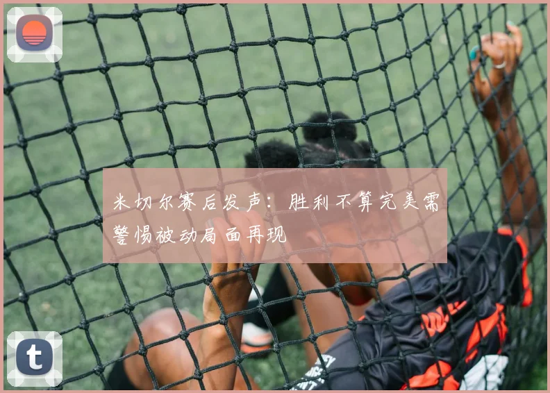 米切尔赛后发声：胜利不算完美需警惕被动局面再现